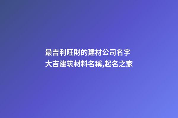 最吉利旺財的建材公司名字 大吉建筑材料名稱,起名之家